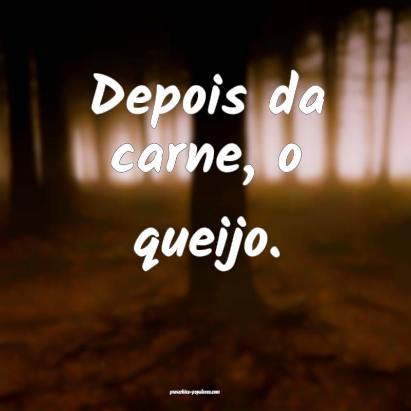 Depois da carne, o queijo.
 ...