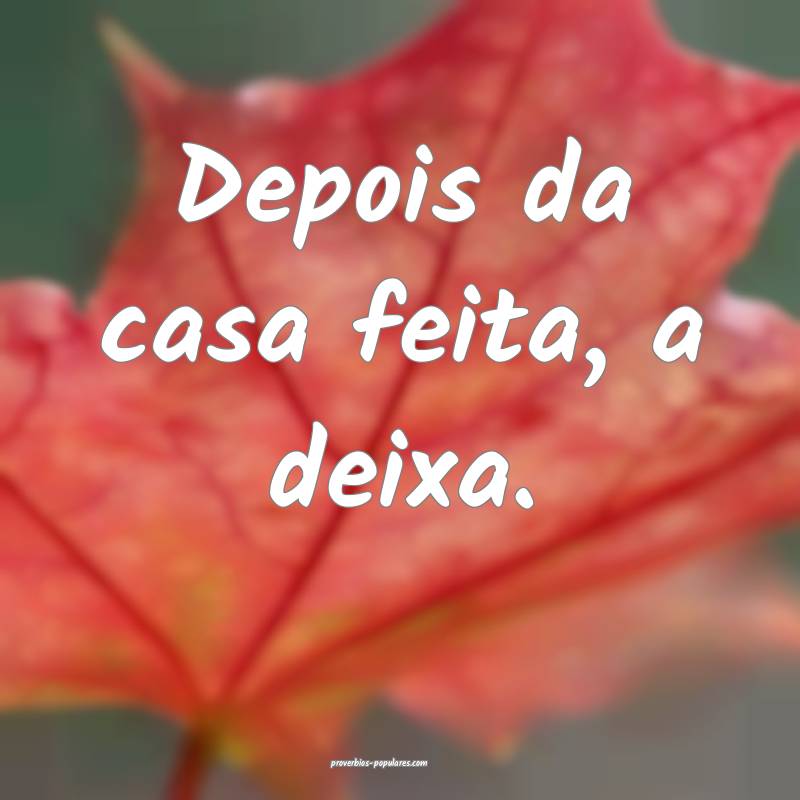Depois da casa feita, a deixa.
...