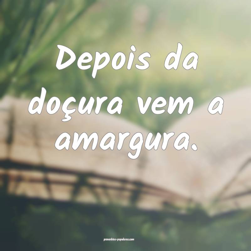 Depois da doçura vem a amargura.
...