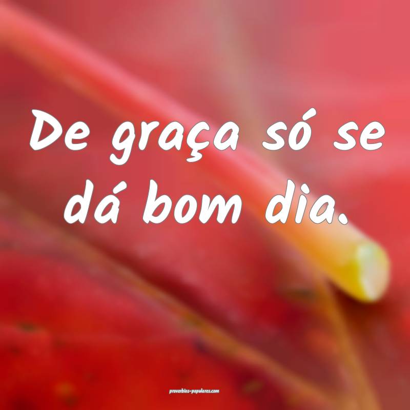 De graça só se dá bom dia. 
...