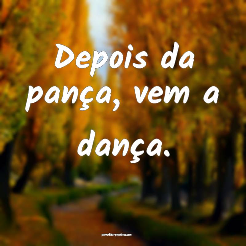 Depois da pança, vem a dança.
...