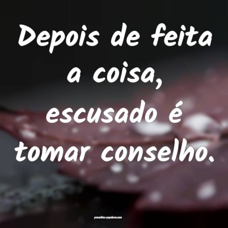 Depois de feita a coisa, escusado é tomar conselh ...