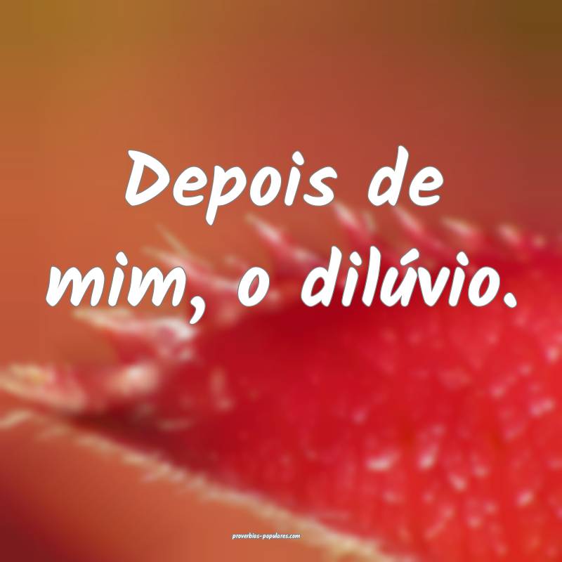 Depois de mim, o dilúvio.
 ...