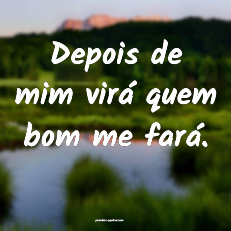 Depois de mim virá quem bom me fará.
...