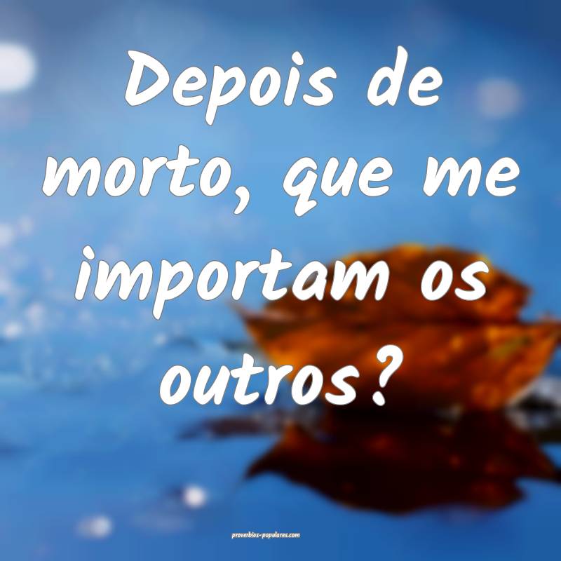 Depois de morto, que me importam os outros?
...