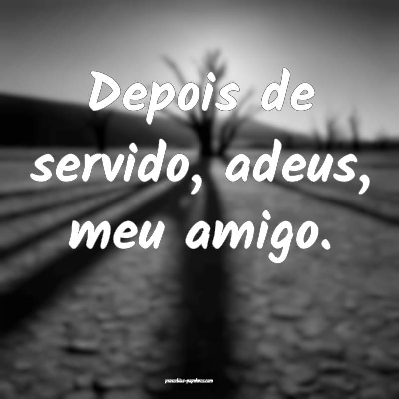 Depois de servido, adeus, meu amigo.
 ...