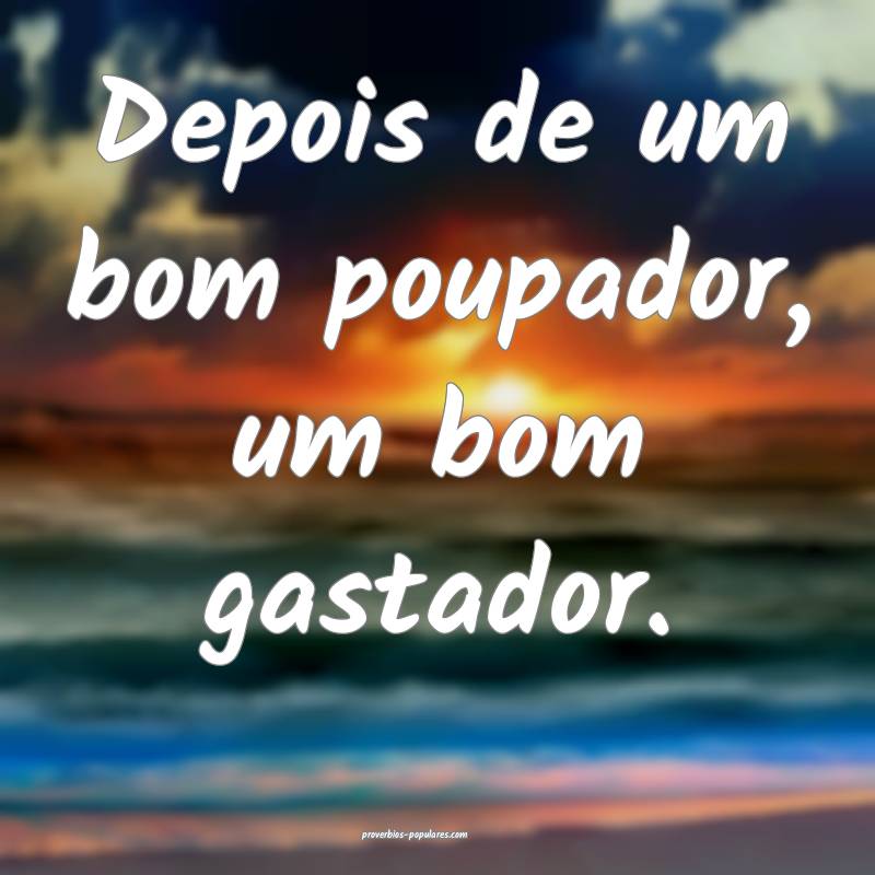 Depois de um bom poupador, um bom gastador.
...