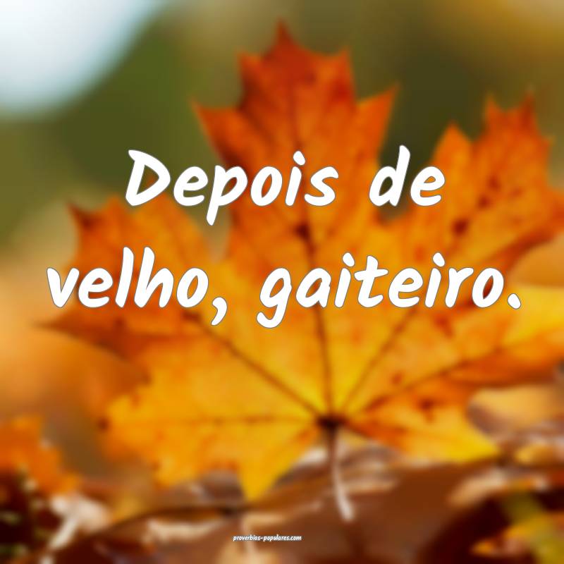 Depois de velho, gaiteiro.
...