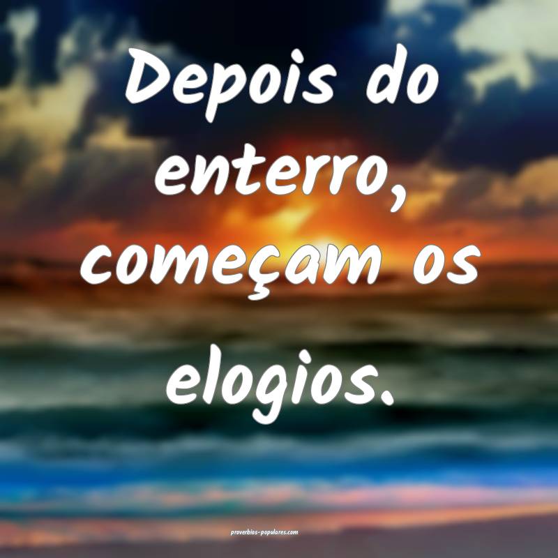 Depois do enterro, começam os elogios.
...