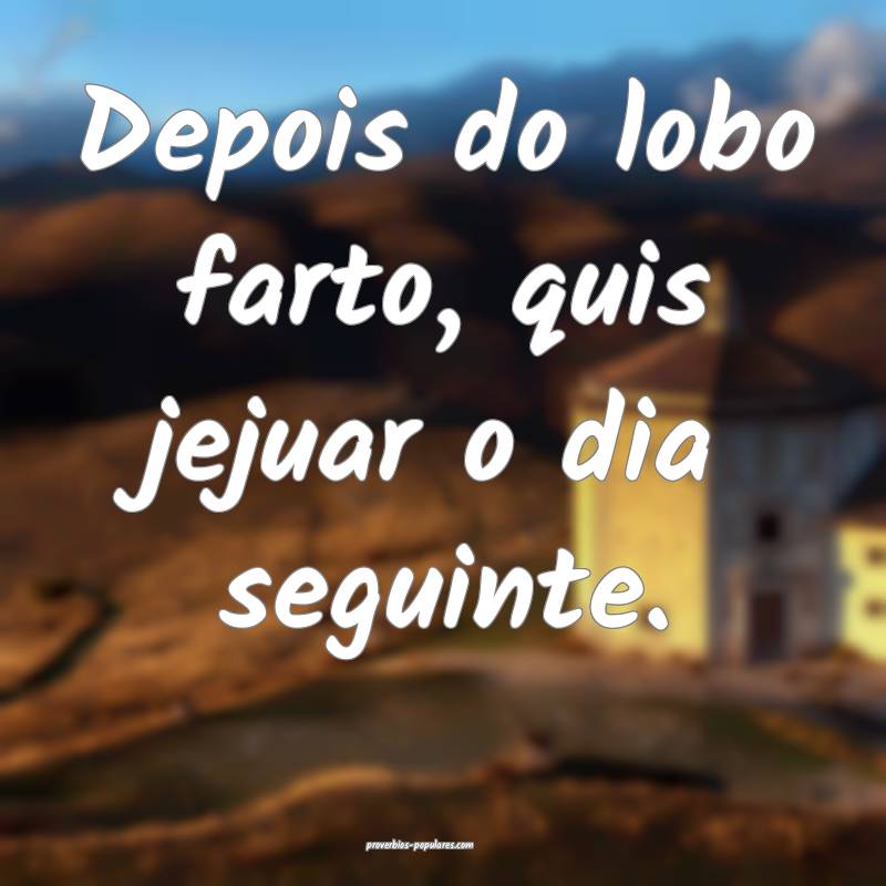 Depois do lobo farto, quis jejuar o dia seguinte.
...