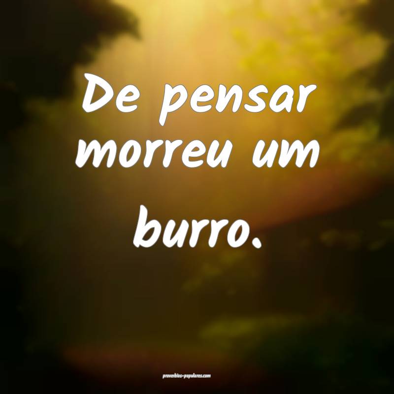 De pensar morreu um burro. 
...