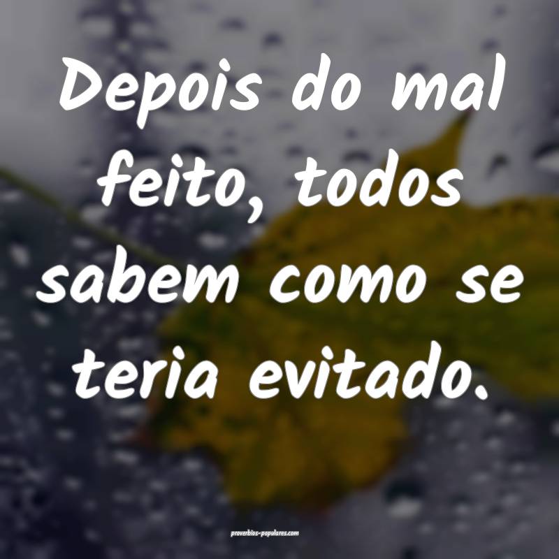 Depois do mal feito, todos sabem como se teria evitado.
...