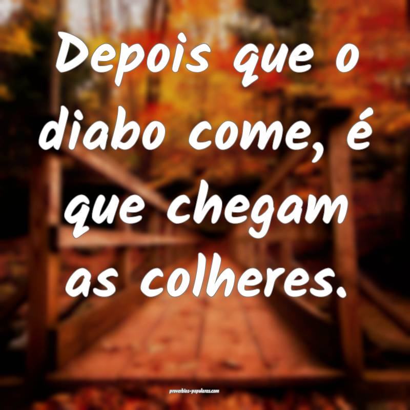Depois que o diabo come, é que chegam as colheres.
...