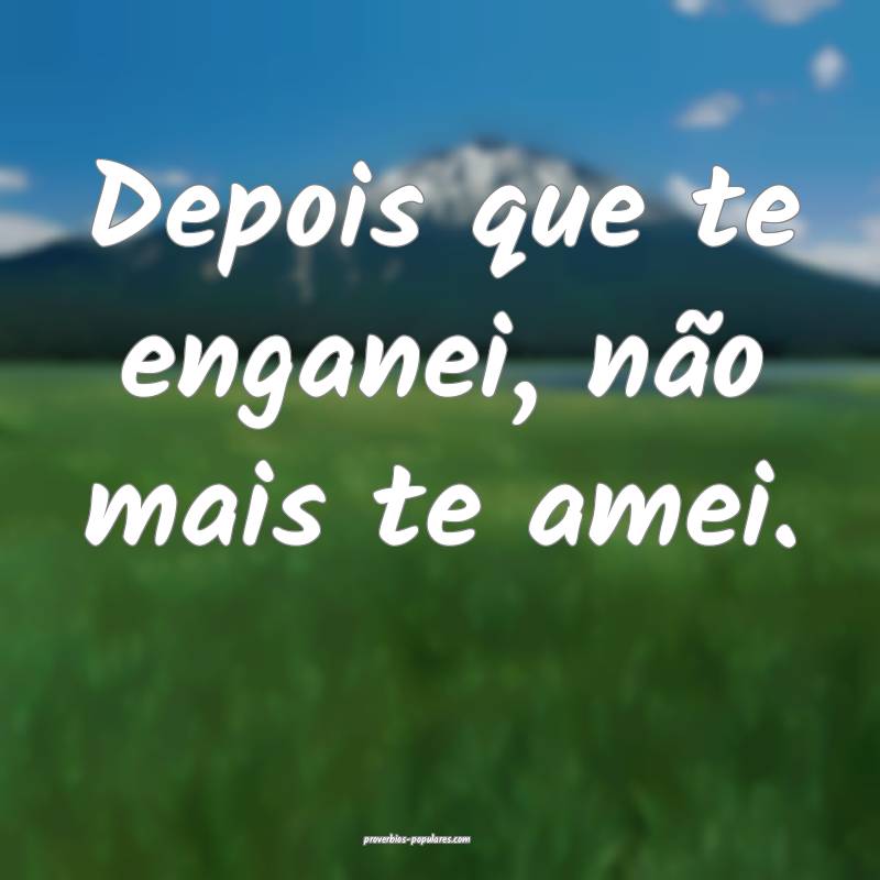Depois que te enganei, não mais te amei.
 ...