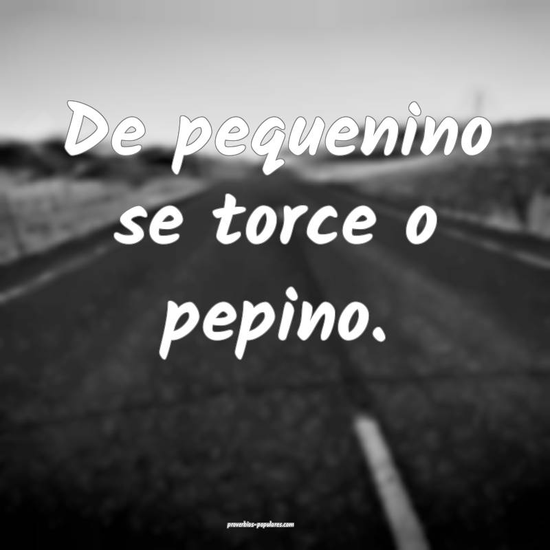 De pequenino se torce o pepino. 
...