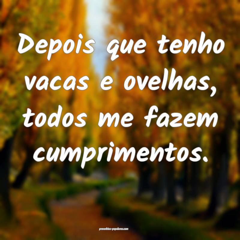 Depois que tenho vacas e ovelhas, todos me fazem cumprimentos.
...