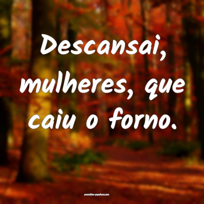 Descansai, mulheres, que caiu o forno.
 ...