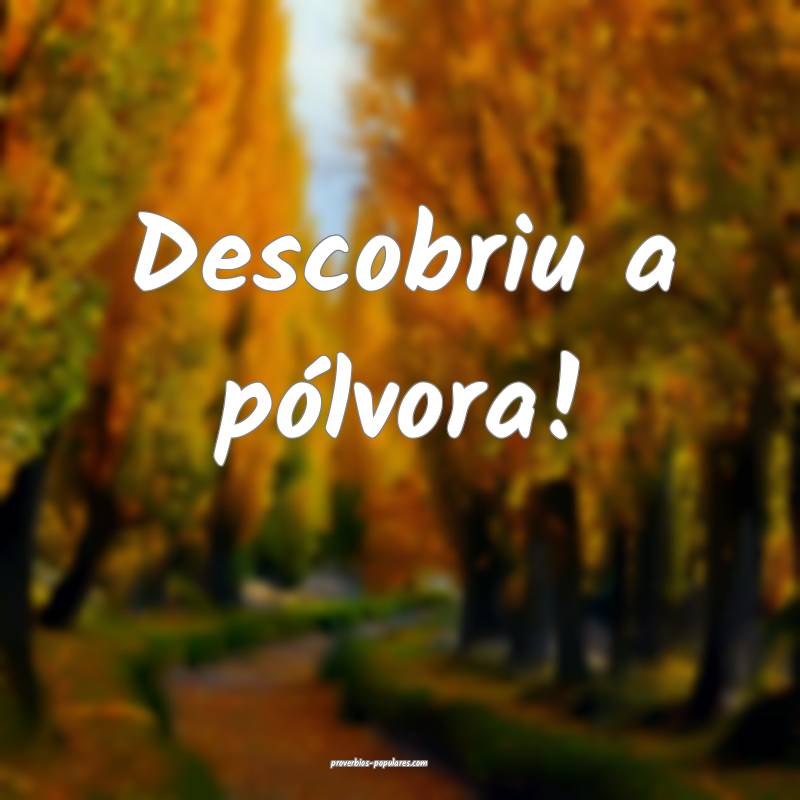 Descobriu a pólvora!
 ...