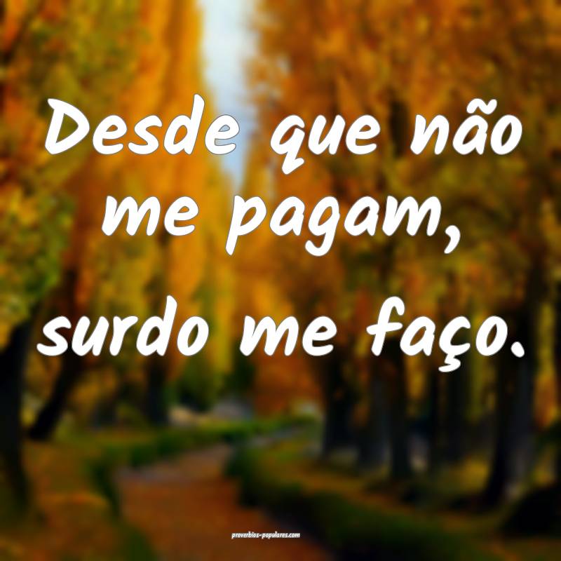 Desde que não me pagam, surdo me faço.
 ...