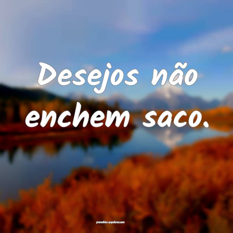Desejos não enchem saco.
...