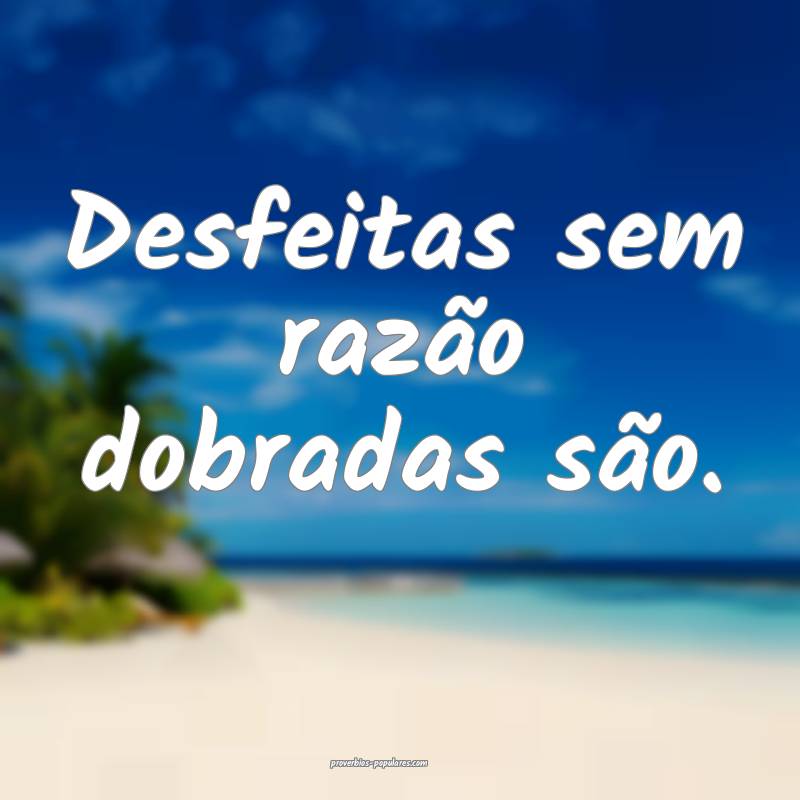 Desfeitas sem razão dobradas são.
...