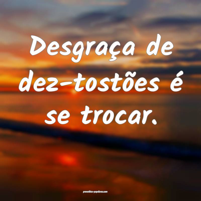 Desgraça de dez-tostões é se trocar.
...