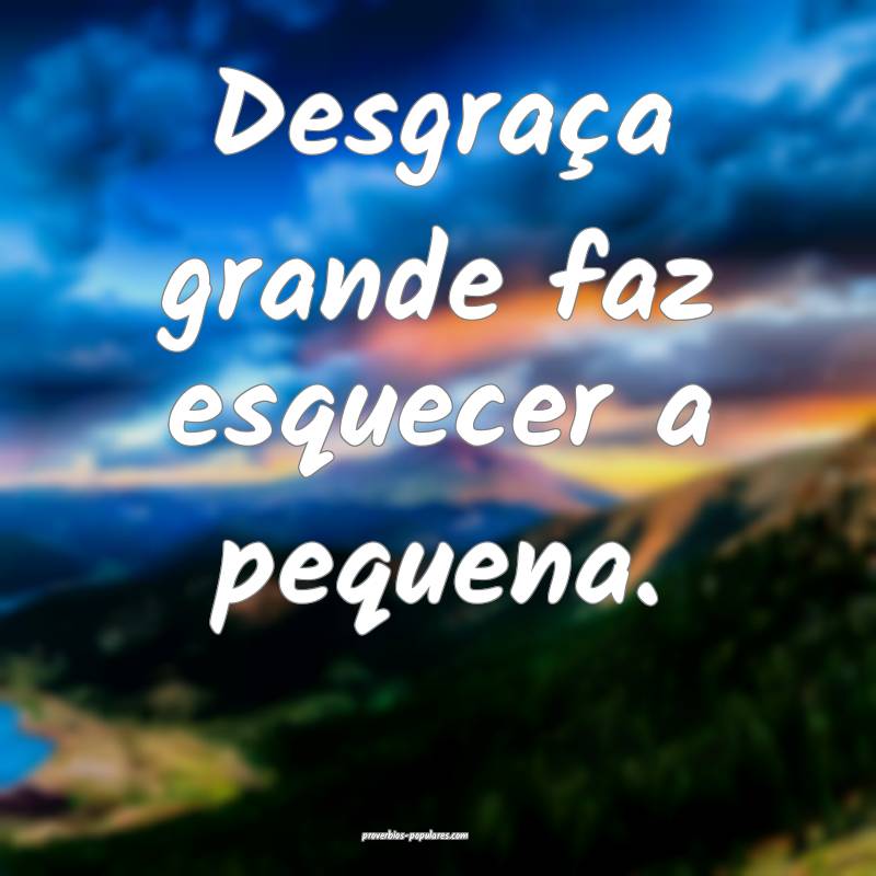 Desgraça grande faz esquecer a pequena.
...