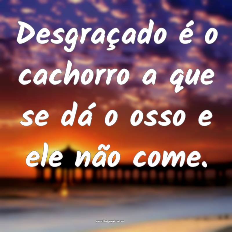 Desgraçado é o cachorro a que se dá o osso e ele não come.
...