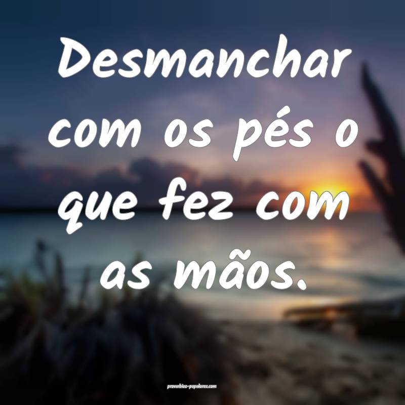 Desmanchar com os pés o que fez com as mãos.
...