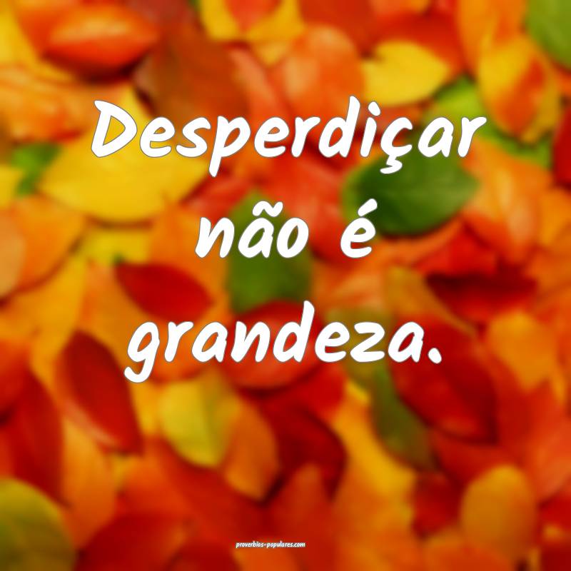 Desperdiçar não é grandeza.
...