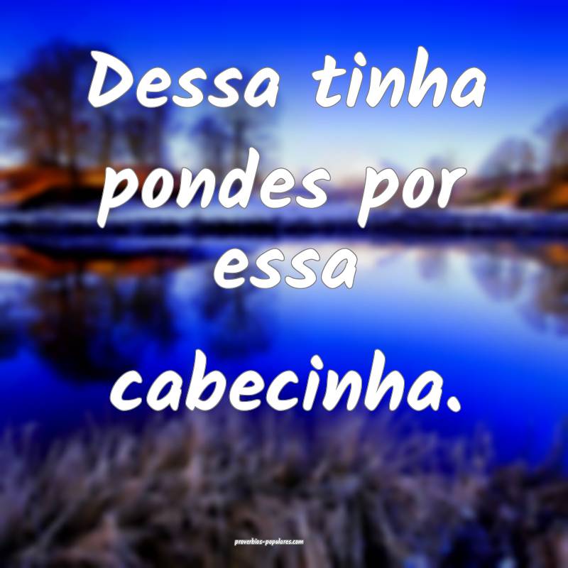 Dessa tinha pondes por essa cabecinha.
 ...