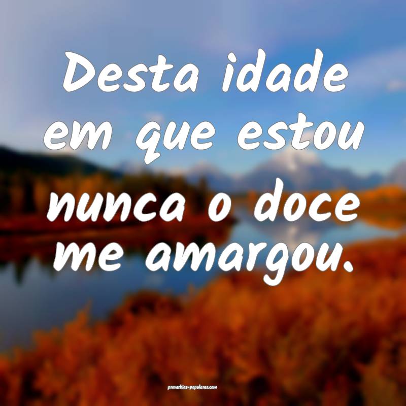 Desta idade em que estou nunca o doce me amargou.
...