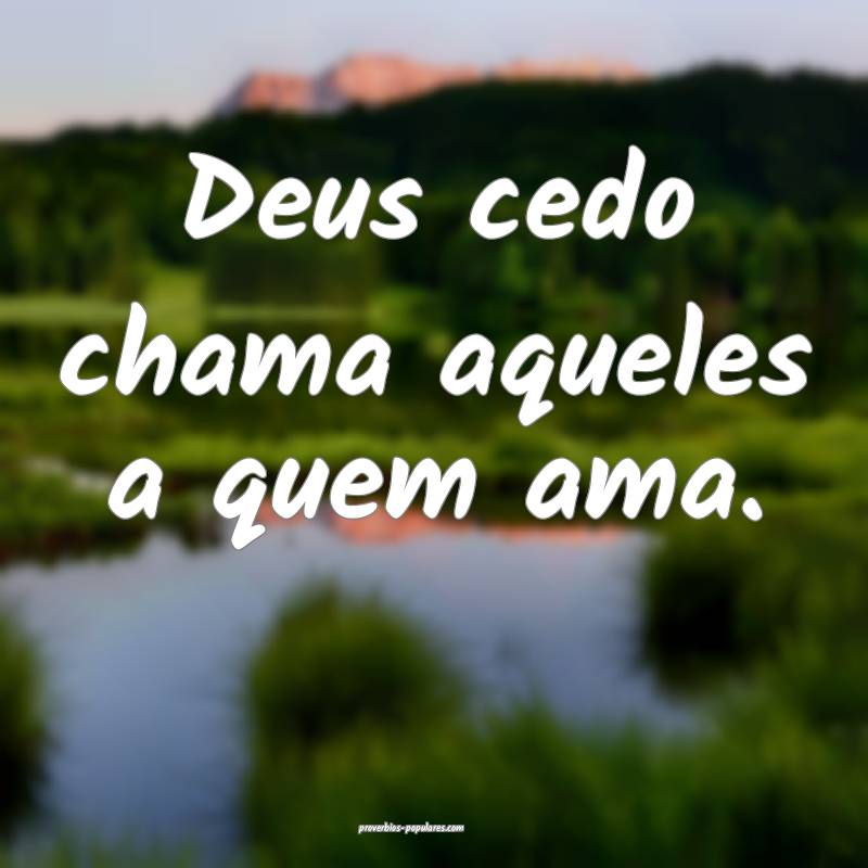Deus cedo chama aqueles a quem ama.
 ...