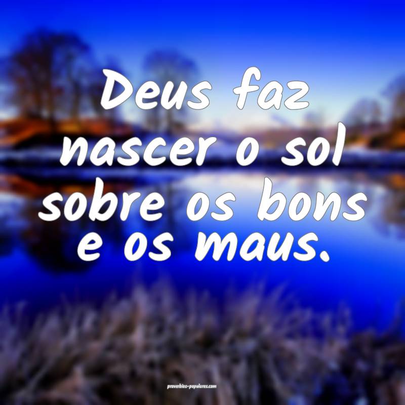 Deus faz nascer o sol sobre os bons e os maus.
...