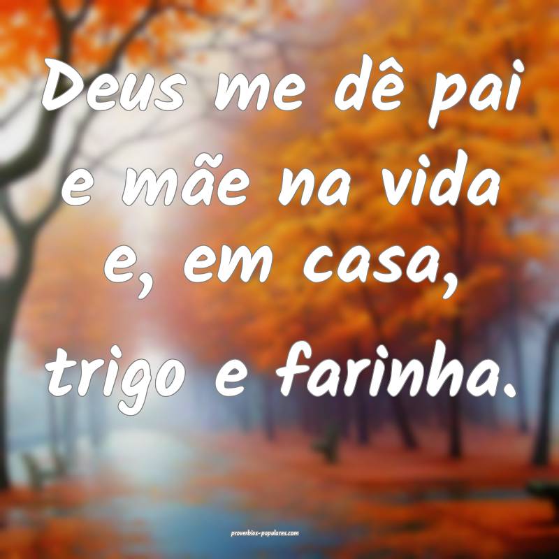 Deus me dê pai e mãe na vida e, em casa, trigo e farinha.
...