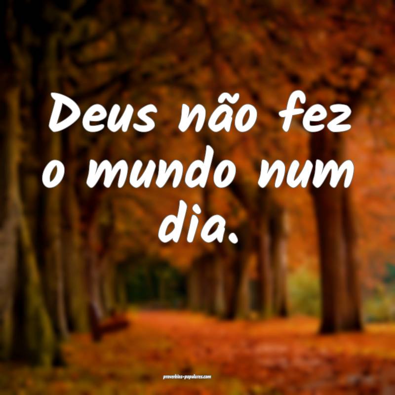 Deus não fez o mundo num dia.
...
