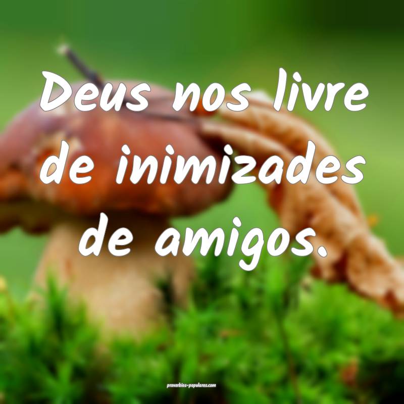 Deus nos livre de inimizades de amigos.
...