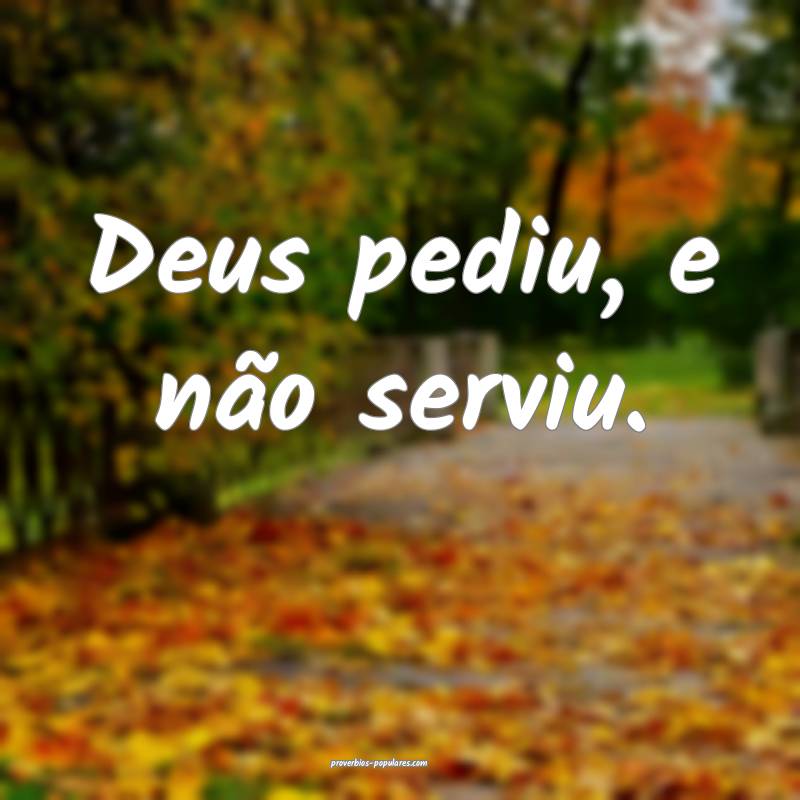 Deus pediu, e não serviu.
...