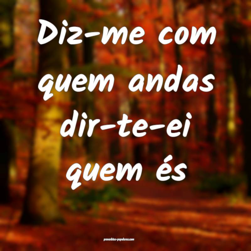 Diz-me com quem andas dir-te-ei quem és 
...