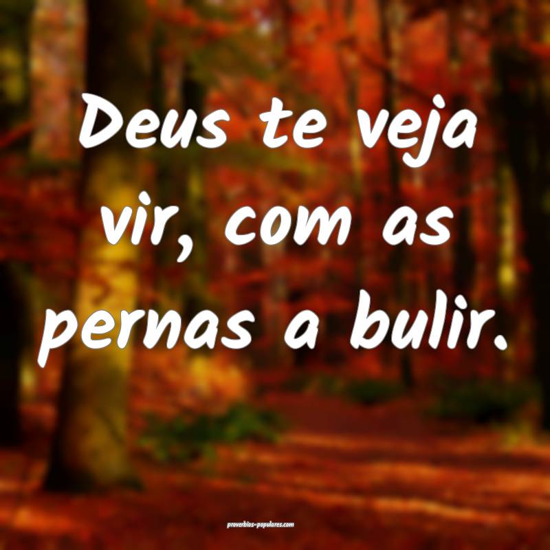 Deus te veja vir, com as pernas a bulir.
 ...