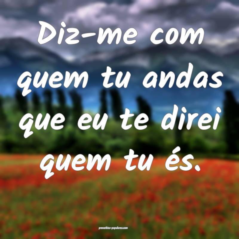 Diz-me com quem tu andas que eu te direi quem tu és. 
...
