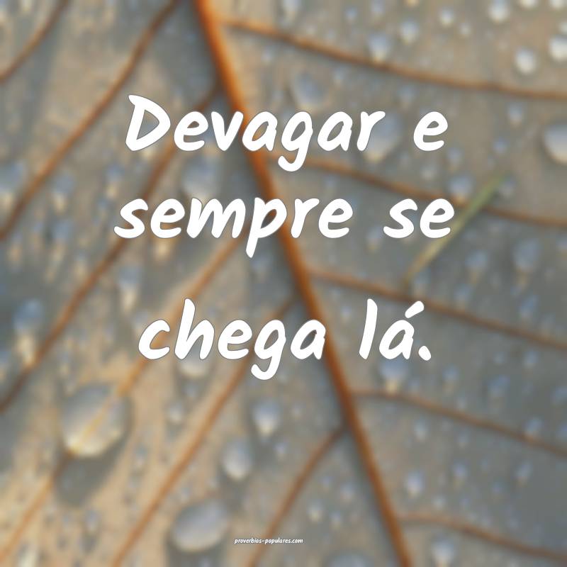 Devagar e sempre se chega lá.
...