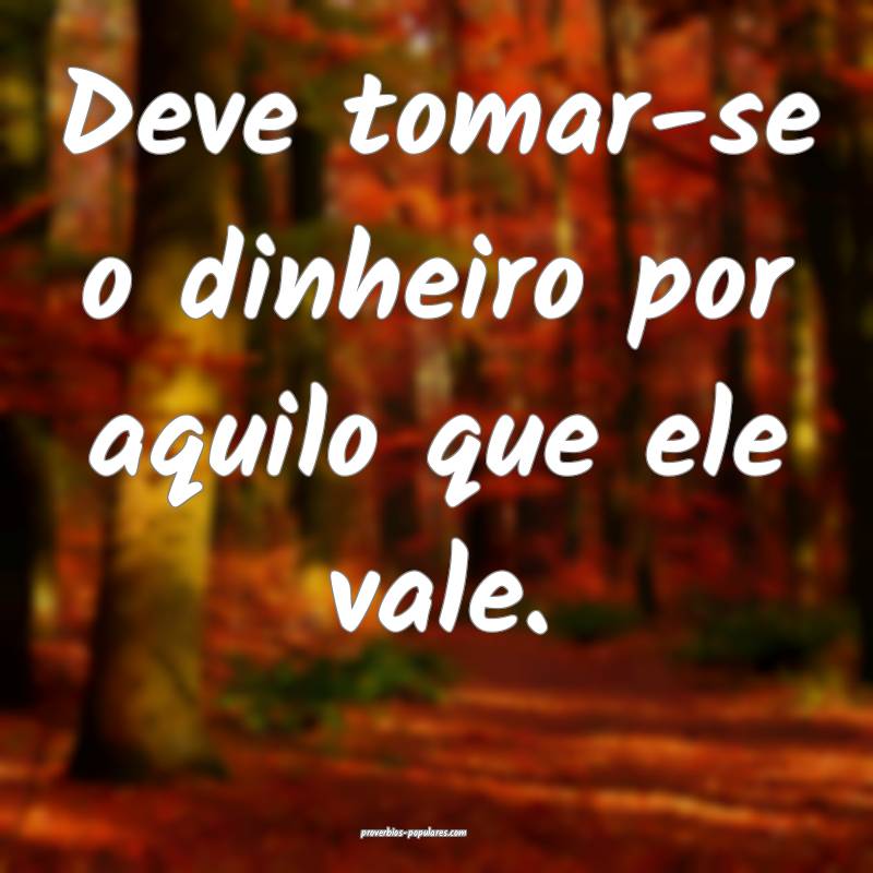 Deve tomar-se o dinheiro por aquilo que ele vale.
...