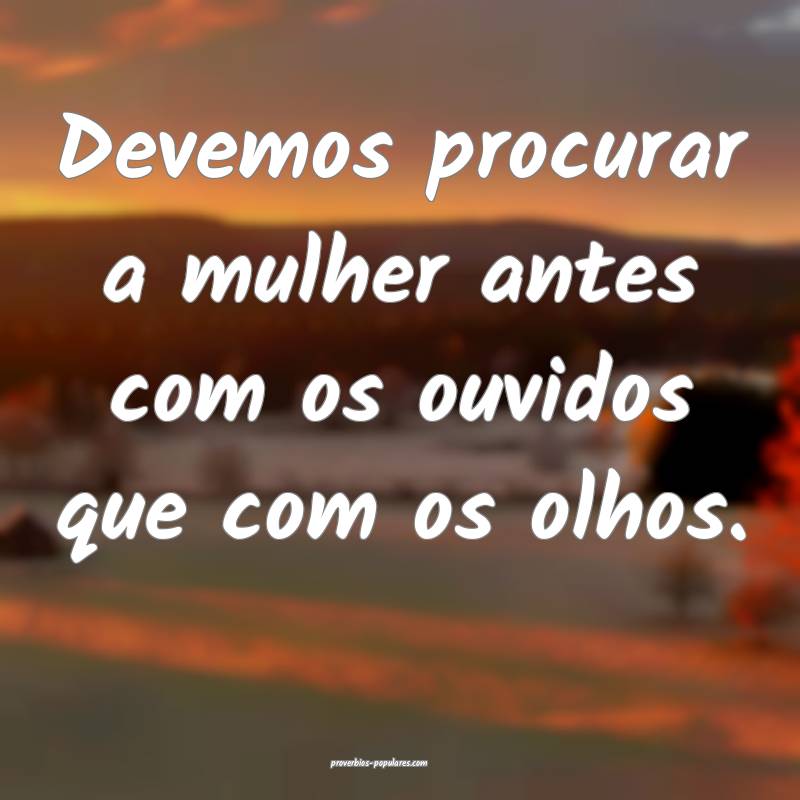Devemos procurar a mulher antes com os ouvidos que com os olhos.
...