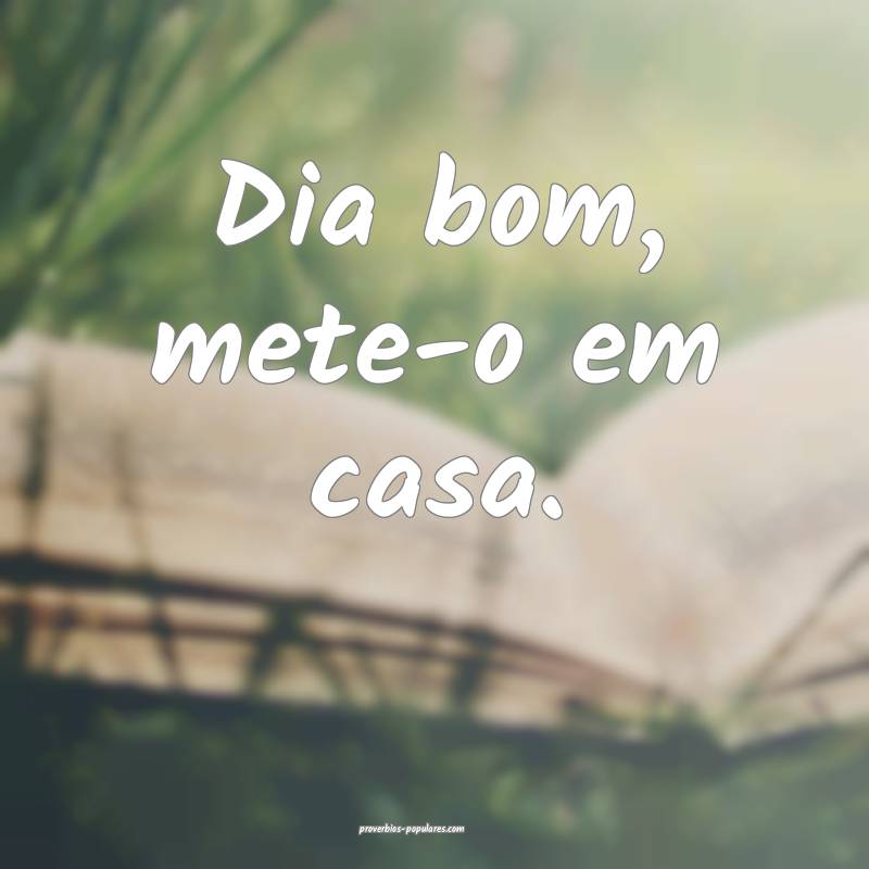 Dia bom, mete-o em casa.
 ...
