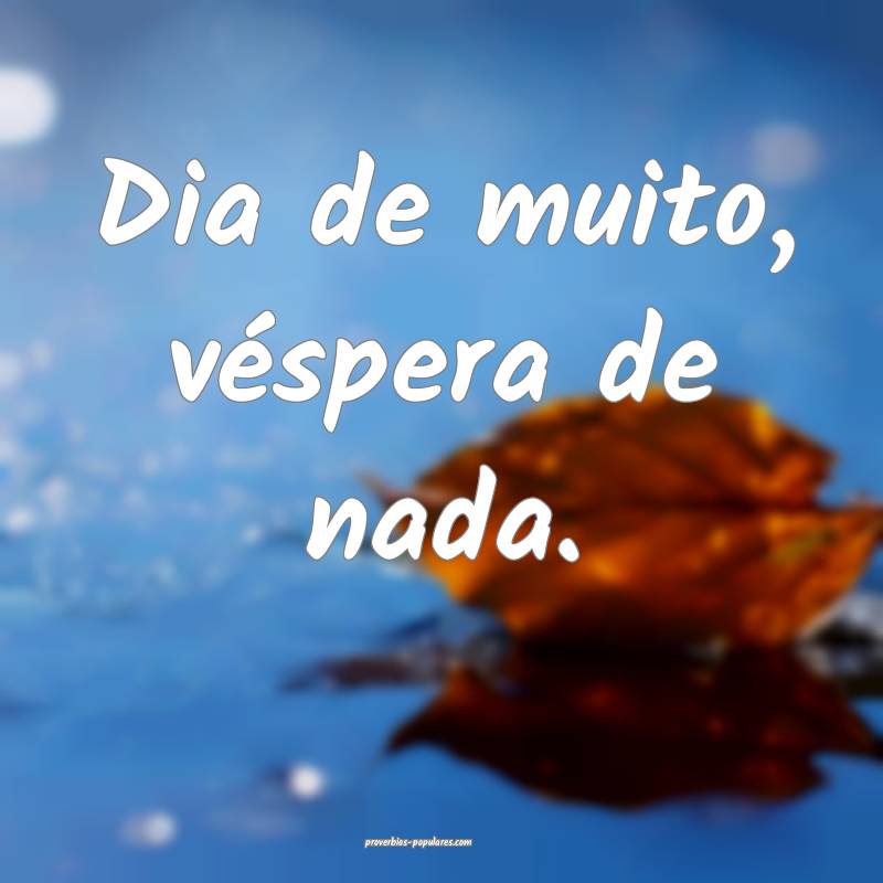 Dia de muito, véspera de nada.
...