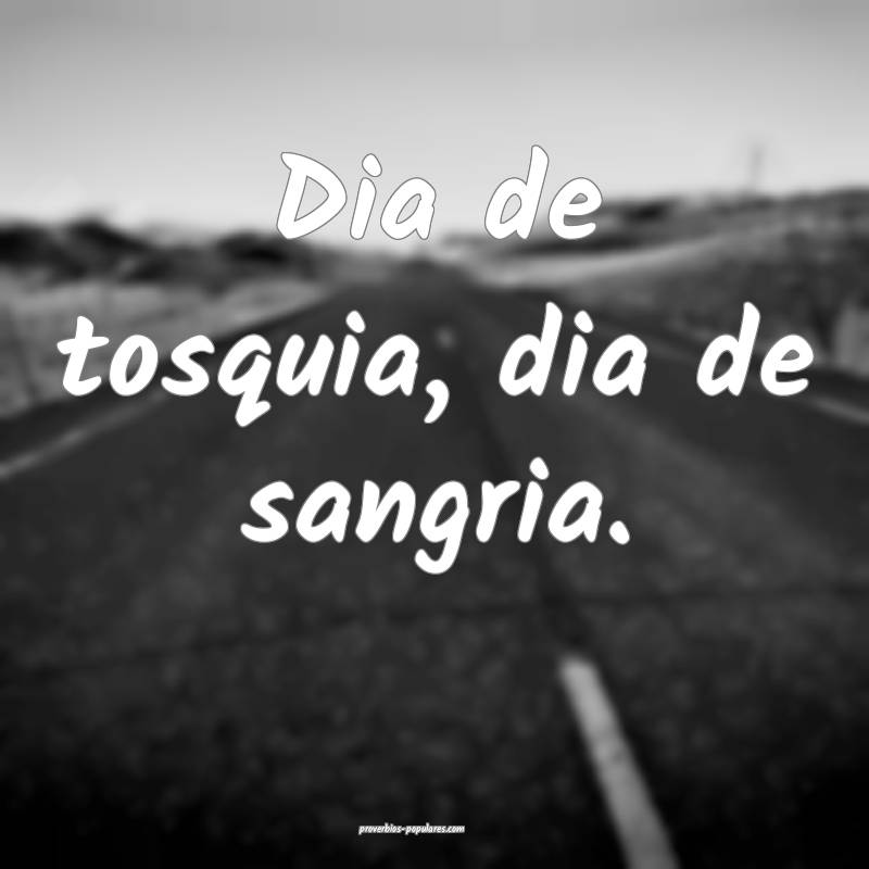 Dia de tosquia, dia de sangria.
...