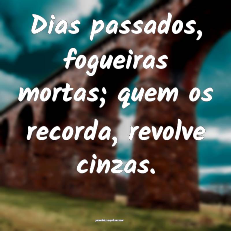 Dias passados, fogueiras mortas; quem os recorda, revolve cinzas.
...