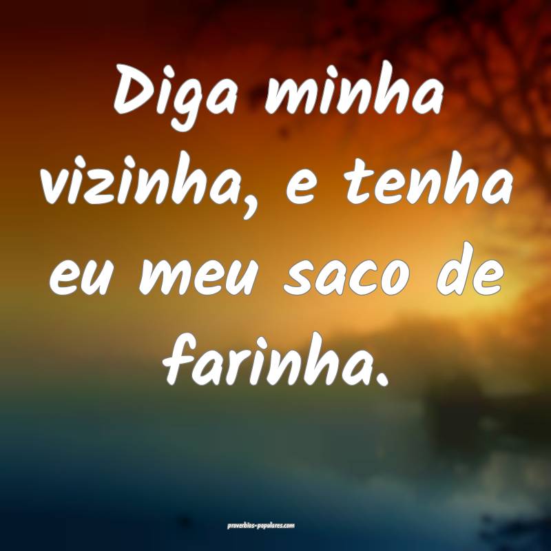 Diga minha vizinha, e tenha eu meu saco de farinha.
...