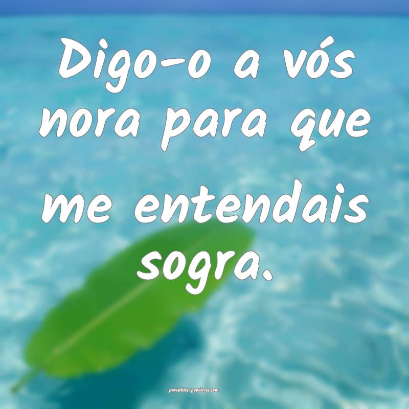 Digo-o a vós nora para que me entendais sogra.
...